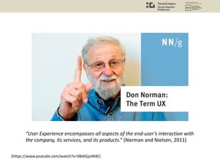 [https://www.youtube.com/watch?v=9BdtGjoIN4E]
“User Experience encompasses all aspects of the end-user’s interaction with
the company, its services, and its products.” (Norman and Nielsen, 2011)
 