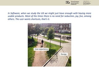 In Software, when we study the UX we might just have enough with having more
usable products. Most of the times there is no need for seduction, joy, fun, among
others. The user wants shortcuts, that’s it.
 