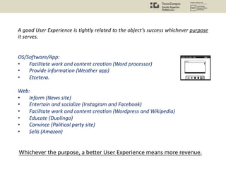 A good User Experience is tightly related to the object’s success whichever purpose
it serves.
OS/Software/App:
• Facilitate work and content creation (Word processor)
• Provide information (Weather app)
• Etcetera.
Web:
• Inform (News site)
• Entertain and socialize (Instagram and Facebook)
• Facilitate work and content creation (Wordpress and Wikipedia)
• Educate (Duolingo)
• Convince (Political party site)
• Sells (Amazon)
Whichever the purpose, a better User Experience means more revenue.
 