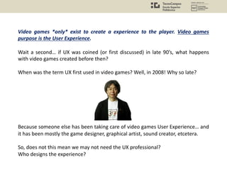 Video games *only* exist to create a experience to the player. Video games
purpose is the User Experience.
Wait a second… if UX was coined (or first discussed) in late 90’s, what happens
with video games created before then?
When was the term UX first used in video games? Well, in 2008! Why so late?
Because someone else has been taking care of video games User Experience… and
it has been mostly the game designer, graphical artist, sound creator, etcetera.
So, does not this mean we may not need the UX professional?
Who designs the experience?
 