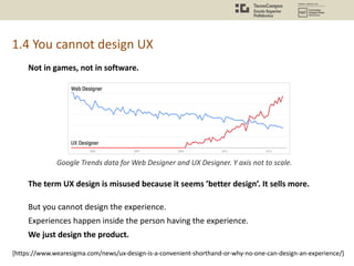 1.4 You cannot design UX
Google Trends data for Web Designer and UX Designer. Y axis not to scale.
The term UX design is misused because it seems ’better design’. It sells more.
But you cannot design the experience.
Experiences happen inside the person having the experience.
We just design the product.
[https://www.wearesigma.com/news/ux-design-is-a-convenient-shorthand-or-why-no-one-can-design-an-experience/]
Not in games, not in software.
 
