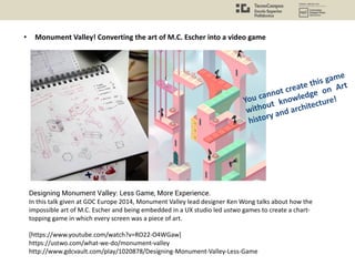 • Monument Valley! Converting the art of M.C. Escher into a video game
Designing Monument Valley: Less Game, More Experience.
In this talk given at GDC Europe 2014, Monument Valley lead designer Ken Wong talks about how the
impossible art of M.C. Escher and being embedded in a UX studio led ustwo games to create a chart-
topping game in which every screen was a piece of art.
[https://www.youtube.com/watch?v=RO22-O4WGaw]
https://ustwo.com/what-we-do/monument-valley
http://www.gdcvault.com/play/1020878/Designing-Monument-Valley-Less-Game
You cannot create this game
without knowledge on Art
history and architecture!
 