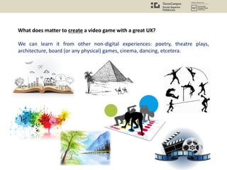 What does matter to create a video game with a great UX?
We can learn it from other non-digital experiences: poetry, theatre plays,
architecture, board (or any physical) games, cinema, dancing, etcetera.
 