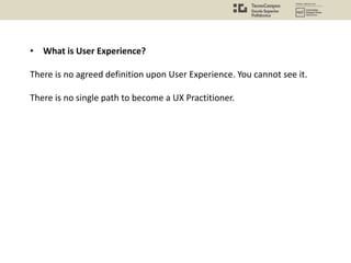 • What is User Experience?
There is no agreed definition upon User Experience. You cannot see it.
There is no single path to become a UX Practitioner.
 