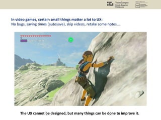 In video games, certain small things matter a lot to UX:
No bugs, saving times (autosave), skip videos, retake some notes,…
The UX cannot be designed, but many things can be done to improve it.
 
