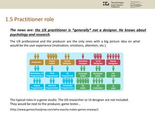 1.5 Practitioner role
The news are: the UX practitioner is *generally* not a designer. He knows about
psychology and research.
The UX professional and the producer are the only ones with a big picture idea on what
would be the user experience (motivation, emotions, attention, etc.).
[http://www.gameschoolprep.com/who-exactly-makes-games-anyway/]
The typical roles in a game studio. The UX researcher or UI designer are not included.
They would be next to the producer, game tester...
 