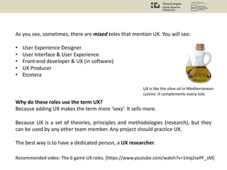 As you see, sometimes, there are mixed roles that mention UX. You will see:
• User Experience Designer
• User Interface & User Experience
• Front-end developer & UX (in software)
• UX Producer
• Etcetera
Why do these roles use the term UX?
Because adding UX makes the term more ‘sexy’. It sells more.
Because UX is a set of theories, principles and methodologies (research), but they
can be used by any other team member. Any project should practice UX.
The best way is to have a dedicated person, a UX researcher.
Recommended video: The 6 game UX roles. [https://www.youtube.com/watch?v=1mq2sePF_sM]
UX is like the olive oil in Mediterranean
cuisine. It complements every role.
 
