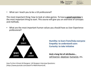 How To Hire A Great UX Designer: UX Designer Interview Questions:
[https://www.youtube.com/watch?v=Mdmr4semUc4]
And a long list of attributes…
self-learner, skeptical, humanist, etc.
Humility: to learn from/help everyone
Empathy: to understand users
Curiosity: to take initiative
• What are the most important human values you should have as User Experience
professional?
• What can I teach you to be a UX professional?
The most important thing: how to look at video games. To have a good overview is
the most important thing to start. This course will give you an overview of concepts
and methods.
 
