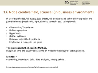 1.6 Not a creative field, science! (in business environment)
In User Experience, we hardly ever create, we question and verify every aspect of the
game elements (mechanics, light, camera, controls, etc.) to improve it.
• Observation/Experience
• Define a problem
• Hypothesis
• Gather evidence
• Retain or reject the hypothesis
• Implement a change in the game
This is essentially the Scientific Method.
Budget or time are usually constraints on what methodology or setting is used.
Methods?
Playtesting, interviews, polls, data analytics, among others.
[https://www.nngroup.com/articles/which-ux-research-methods/]
 