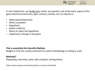 In User Experience, we hardly ever create, we question and verify every aspect of the
game elements (mechanics, light, camera, controls, etc.) to improve it.
• Observation/Experience
• Define a problem
• Hypothesis
• Gather evidence
• Retain or reject the hypothesis
• Implement a change in the game
This is essentially the Scientific Method.
Budget or time are usually constraints on what methodology or setting is used.
Methods?
Playtesting, interviews, polls, data analytics, among others.
[https://www.nngroup.com/articles/which-ux-research-methods/]
 