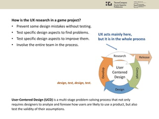 How is the UX research in a game project?
• Prevent some design mistakes without testing.
• Test specific design aspects to find problems.
• Test specific design aspects to improve them.
• Involve the entire team in the process.
UX acts mainly here,
but it is in the whole process
User-Centered Design (UCD) is a multi-stage problem-solving process that not only
requires designers to analyze and foresee how users are likely to use a product, but also
test the validity of their assumptions.
design, test, design, test.
 