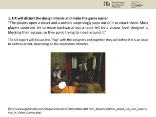 [http://www.gamasutra.com/blogs/CeliaHodent/20150406/240476/5_Misconceptions_about_UX_User_Experie
nce_in_Video_Games.php]
The UX expert will discuss this "flag" with the designers and together they will define if it is an issue
to address or not, depending on the experience intended.
1. UX will distort the design intents and make the game easier
“The players open a closet and a zombie surprisingly pops out of it to attack them. Most
players observed try to move backwards but a table left by a vicious level designer is
blocking their escape, so they panic trying to move around it.”
 