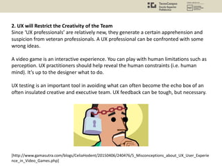 [http://www.gamasutra.com/blogs/CeliaHodent/20150406/240476/5_Misconceptions_about_UX_User_Experie
nce_in_Video_Games.php]
2. UX will Restrict the Creativity of the Team
Since ‘UX professionals’ are relatively new, they generate a certain apprehension and
suspicion from veteran professionals. A UX professional can be confronted with some
wrong ideas.
A video game is an interactive experience. You can play with human limitations such as
perception. UX practitioners should help reveal the human constraints (i.e. human
mind). It’s up to the designer what to do.
UX testing is an important tool in avoiding what can often become the echo box of an
often insulated creative and executive team. UX feedback can be tough, but necessary.
 