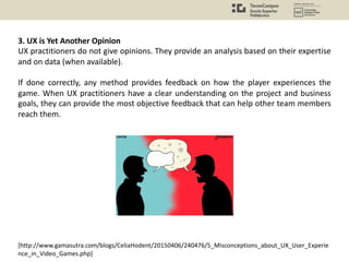 3. UX is Yet Another Opinion
UX practitioners do not give opinions. They provide an analysis based on their expertise
and on data (when available).
If done correctly, any method provides feedback on how the player experiences the
game. When UX practitioners have a clear understanding on the project and business
goals, they can provide the most objective feedback that can help other team members
reach them.
[http://www.gamasutra.com/blogs/CeliaHodent/20150406/240476/5_Misconceptions_about_UX_User_Experie
nce_in_Video_Games.php]
 