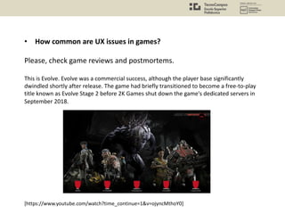 • How common are UX issues in games?
Please, check game reviews and postmortems.
This is Evolve. Evolve was a commercial success, although the player base significantly
dwindled shortly after release. The game had briefly transitioned to become a free-to-play
title known as Evolve Stage 2 before 2K Games shut down the game's dedicated servers in
September 2018.
[https://www.youtube.com/watch?time_continue=1&v=ojyncMthoY0]
 