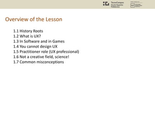Overview of the Lesson
1.1 History Roots
1.2 What is UX?
1.3 In Software and in Games
1.4 You cannot design UX
1.5 Practitioner role (UX professional)
1.6 Not a creative field, science!
1.7 Common misconceptions
 