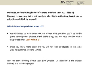 Do not study ‘everything by heart’ – there are more than 500 slides (!).
Memory is necessary but is not your best ally: this is not history. I want you to
prioritize and think by yourself.
Why is important you learn about UX?
• You will need to learn some UX, no matter what position you’ll be in the
game development process. If the team is big, you will have to work with a
UX professional. Deal with it. ;)
• Once you know more about UX you will not look at ’objects’ in the same
way. Its learnings are long-lasting.
You can start thinking about your final project. UX research is the closest
activity to a research project.
 