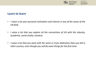 Learn to learn
• I value a lot your personal motivation and interest in any of the areas of the
UX field.
• I value a lot that you explore all the connections of UX with the industry,
academia, social media, etcetera.
• I value a lot that you work with the same or more dedication than you did in
other courses, even though you will do some things for the first time.
 