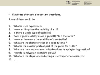 Some of them could be:
1. What is User Experience?
2. How can I improve the usability of a UI?
3. Is there a single type of usability?
4. Does a good usability make a good UX? Is it the same?
5. How can I measure the usability of a controller?
6. What are the characteristics of a good tutorial?
7. What is the most important part of the game for its UX?
8. What are the most common mistakes done in a playtesting session?
9. How do I analyze an interview on UX?
10. What are the steps for conducting a User Experience research?
11. …
• Elaborate the course important questions.
 