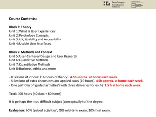 Course Contents:
Block 1: Theory
Unit 1: What Is User Experience?
Unit 2: Psychology Concepts
Unit 3: UX, Usability and Accessibility
Unit 4: Usable User Interfaces
Block 2: Methods and Context
Unit 5: User-Centered Design and User Research
Unit 6: Qualitative Methods
Unit 7: Quantitative Methods
Unit 8: Business, ethics and more
- 8 Lessons of 2 hours (16 hours of theory). 4.5h approx. at home each week.
- 5 Sessions of extra discussions and applied cases (10 hours). 4.5h approx. at home each week.
- One portfolio of ‘guided activities’ (with three deliveries for each). 1.5 h at home each week.
Total: 100 hours (40 class + 60 home)
It is perhaps the most difficult subject (conceptually) of the degree.
Evaluation: 60% ‘guided activities’, 20% mid-term exam, 20% final exam.
 