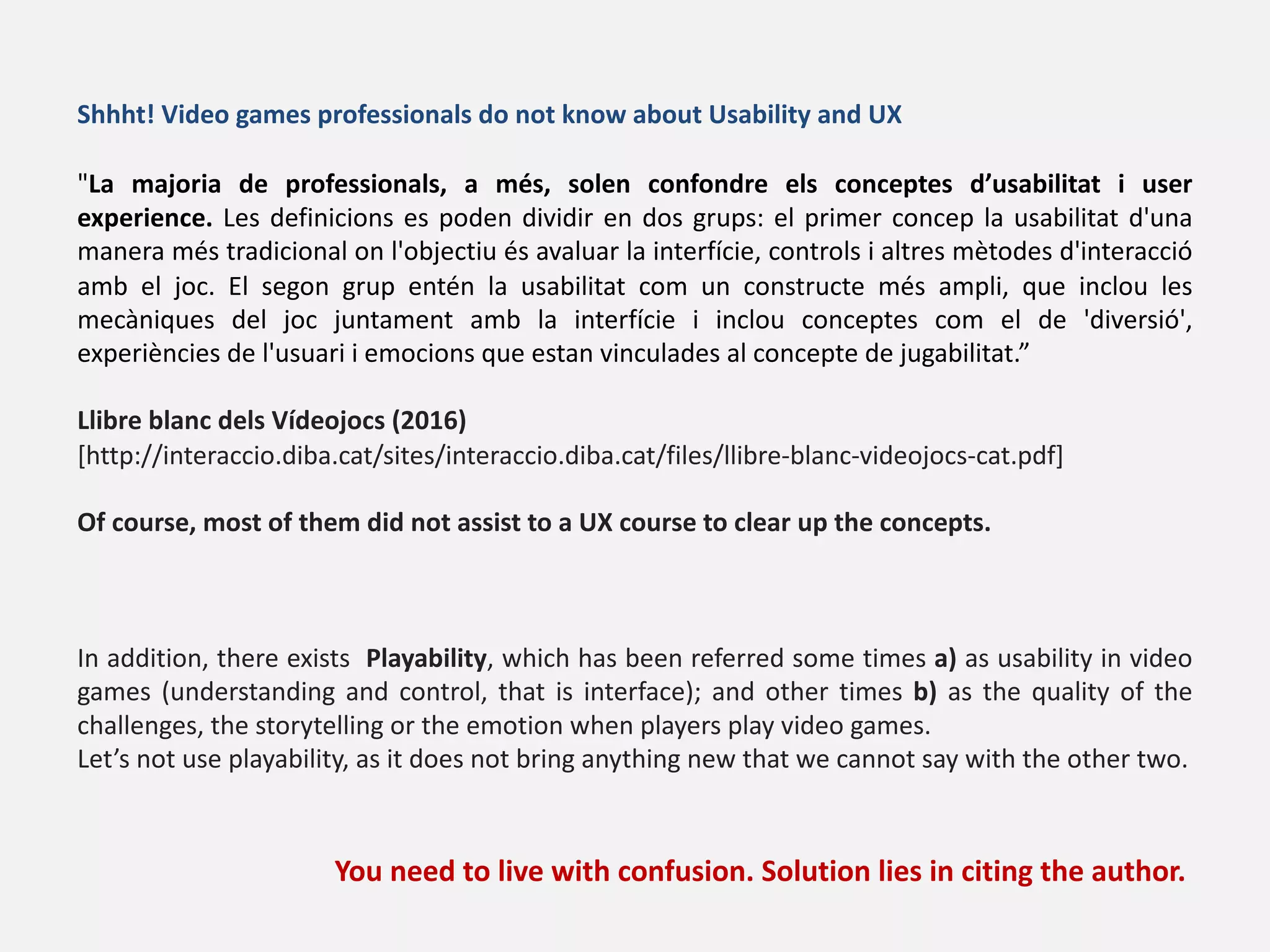 "La majoria de professionals, a més, solen confondre els conceptes d’usabilitat i user
experience. Les definicions es poden dividir en dos grups: el primer concep la usabilitat d'una
manera més tradicional on l'objectiu és avaluar la interfície, controls i altres mètodes d'interacció
amb el joc. El segon grup entén la usabilitat com un constructe més ampli, que inclou les
mecàniques del joc juntament amb la interfície i inclou conceptes com el de 'diversió',
experiències de l'usuari i emocions que estan vinculades al concepte de jugabilitat.”
Llibre blanc dels Vídeojocs (2016)
[http://interaccio.diba.cat/sites/interaccio.diba.cat/files/llibre-blanc-videojocs-cat.pdf]
Of course, most of them did not assist to a UX course to clear up the concepts.
In addition, there exists Playability, which has been referred some times a) as usability in video
games (understanding and control, that is interface); and other times b) as the quality of the
challenges, the storytelling or the emotion when players play video games.
Let’s not use playability, as it does not bring anything new that we cannot say with the other two.
You need to live with confusion. Solution lies in citing the author.
Shhht! Video games professionals do not know about Usability and UX
 