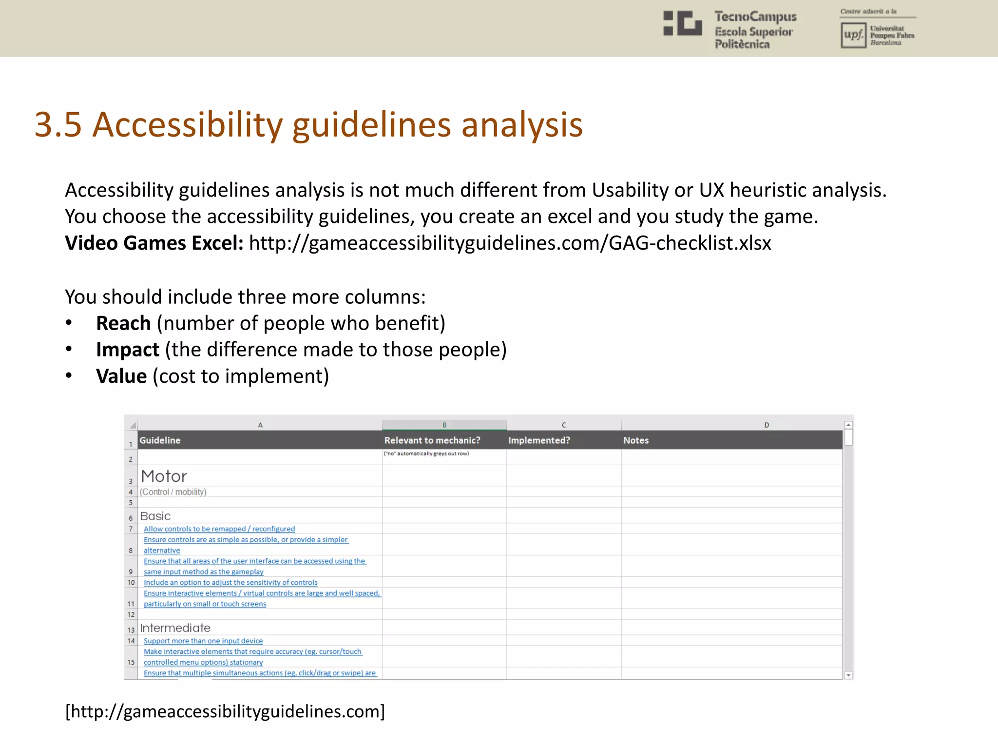 3.5 Accessibility guidelines analysis
Accessibility guidelines analysis is not much different from Usability or UX heuristic analysis.
You choose the accessibility guidelines, you create an excel and you study the game.
Video Games Excel: http://gameaccessibilityguidelines.com/GAG-checklist.xlsx
You should include three more columns:
• Reach (number of people who benefit)
• Impact (the difference made to those people)
• Value (cost to implement)
[http://gameaccessibilityguidelines.com]
 