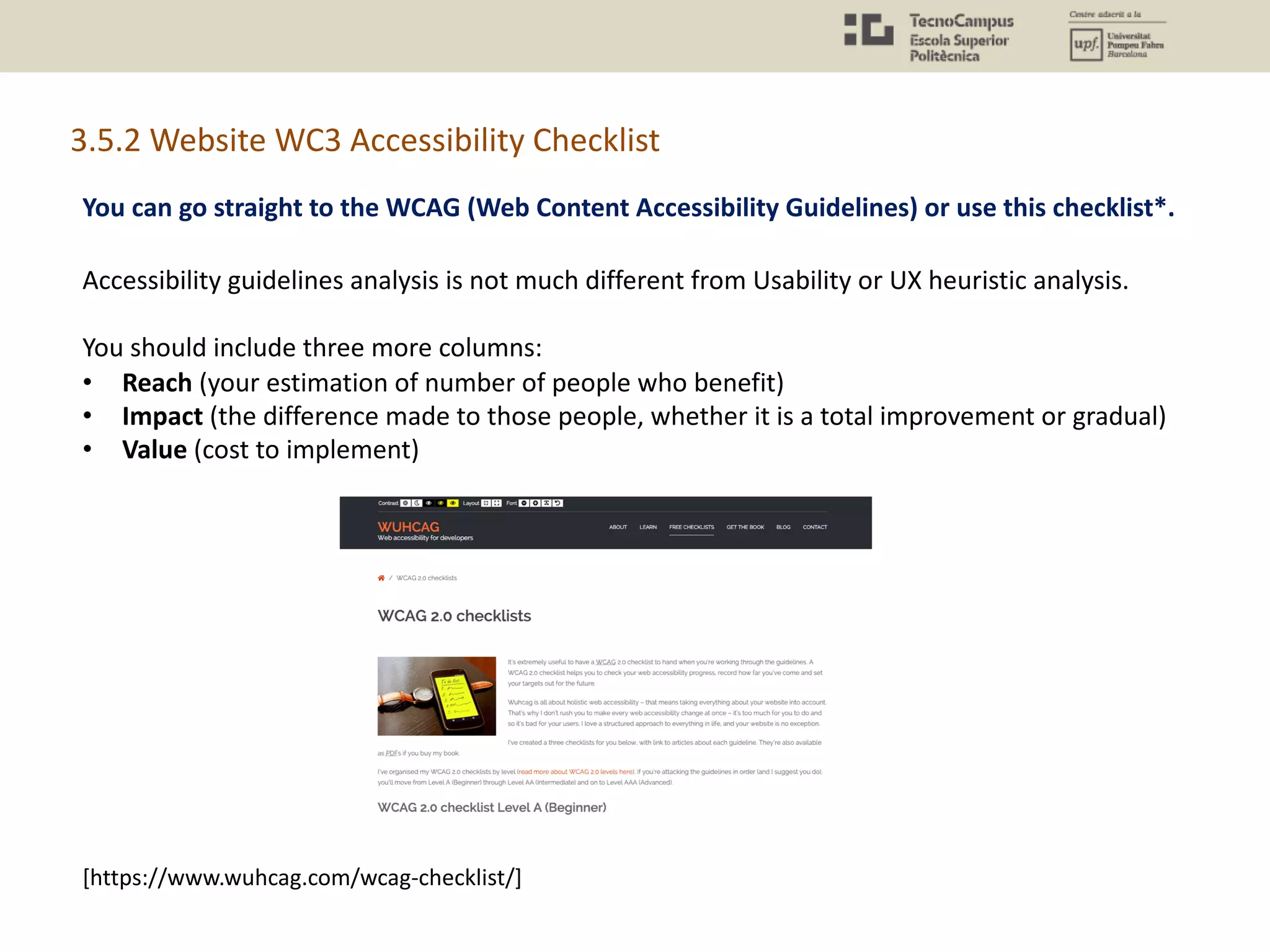 You can go straight to the WCAG (Web Content Accessibility Guidelines) or use this checklist*.
[https://www.wuhcag.com/wcag-checklist/]
3.5.2 Website WC3 Accessibility Checklist
Accessibility guidelines analysis is not much different from Usability or UX heuristic analysis.
You should include three more columns:
• Reach (your estimation of number of people who benefit)
• Impact (the difference made to those people, whether it is a total improvement or gradual)
• Value (cost to implement)
 