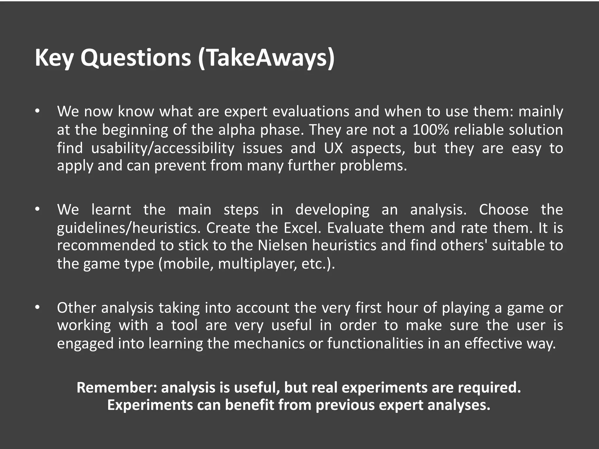 Key Questions (TakeAways)
• We now know what are expert evaluations and when to use them: mainly
at the beginning of the alpha phase. They are not a 100% reliable solution
find usability/accessibility issues and UX aspects, but they are easy to
apply and can prevent from many further problems.
• We learnt the main steps in developing an analysis. Choose the
guidelines/heuristics. Create the Excel. Evaluate them and rate them. It is
recommended to stick to the Nielsen heuristics and find others' suitable to
the game type (mobile, multiplayer, etc.).
• Other analysis taking into account the very first hour of playing a game or
working with a tool are very useful in order to make sure the user is
engaged into learning the mechanics or functionalities in an effective way.
Remember: analysis is useful, but real experiments are required.
Experiments can benefit from previous expert analyses.
 