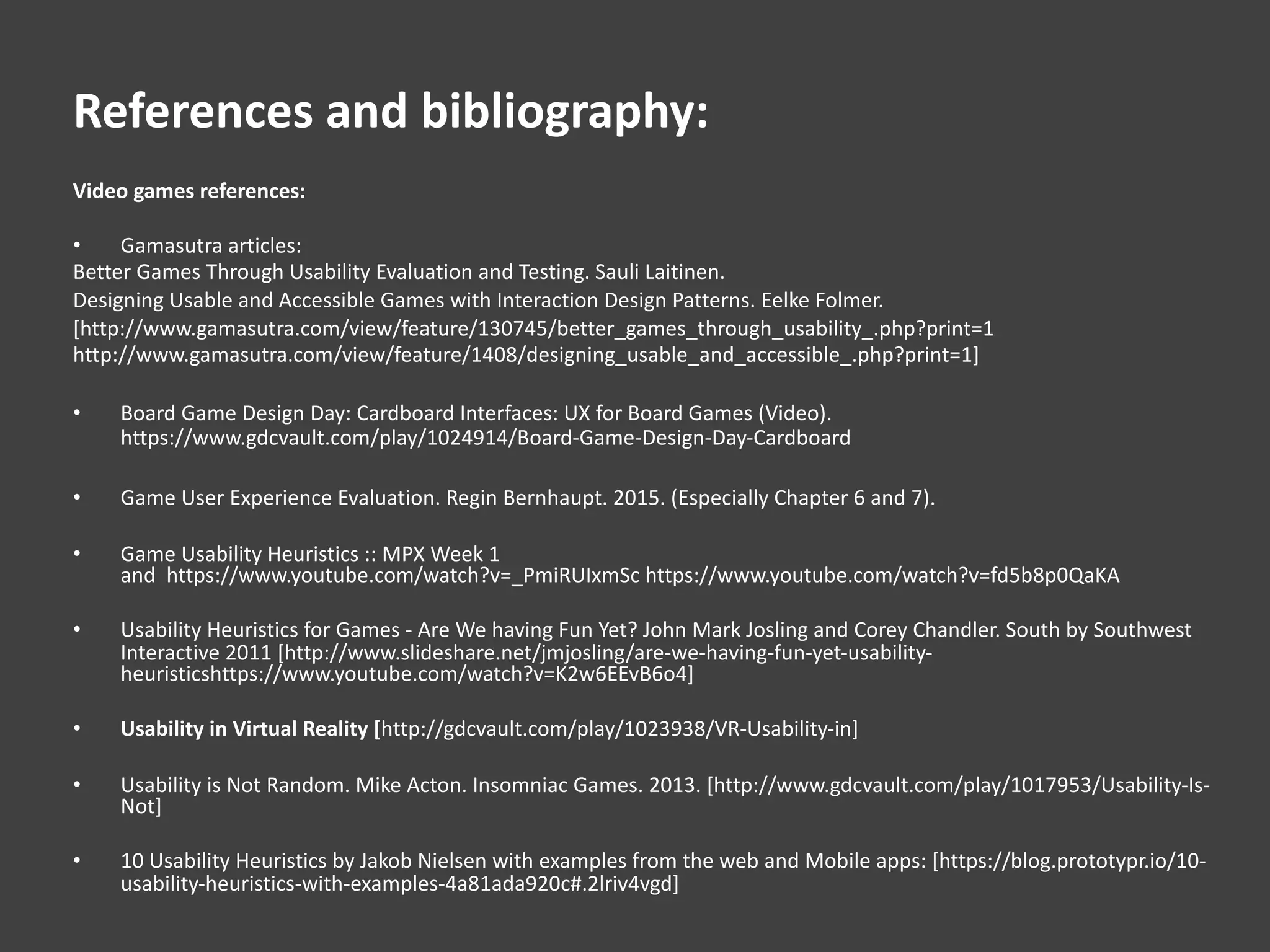 References and bibliography:
Video games references:
• Gamasutra articles:
Better Games Through Usability Evaluation and Testing. Sauli Laitinen.
Designing Usable and Accessible Games with Interaction Design Patterns. Eelke Folmer.
[http://www.gamasutra.com/view/feature/130745/better_games_through_usability_.php?print=1
http://www.gamasutra.com/view/feature/1408/designing_usable_and_accessible_.php?print=1]
• Board Game Design Day: Cardboard Interfaces: UX for Board Games (Video).
https://www.gdcvault.com/play/1024914/Board-Game-Design-Day-Cardboard
• Game User Experience Evaluation. Regin Bernhaupt. 2015. (Especially Chapter 6 and 7).
• Game Usability Heuristics :: MPX Week 1
and https://www.youtube.com/watch?v=_PmiRUIxmSc https://www.youtube.com/watch?v=fd5b8p0QaKA
• Usability Heuristics for Games - Are We having Fun Yet? John Mark Josling and Corey Chandler. South by Southwest
Interactive 2011 [http://www.slideshare.net/jmjosling/are-we-having-fun-yet-usability-
heuristicshttps://www.youtube.com/watch?v=K2w6EEvB6o4]
• Usability in Virtual Reality [http://gdcvault.com/play/1023938/VR-Usability-in]
• Usability is Not Random. Mike Acton. Insomniac Games. 2013. [http://www.gdcvault.com/play/1017953/Usability-Is-
Not]
• 10 Usability Heuristics by Jakob Nielsen with examples from the web and Mobile apps: [https://blog.prototypr.io/10-
usability-heuristics-with-examples-4a81ada920c#.2lriv4vgd]
 