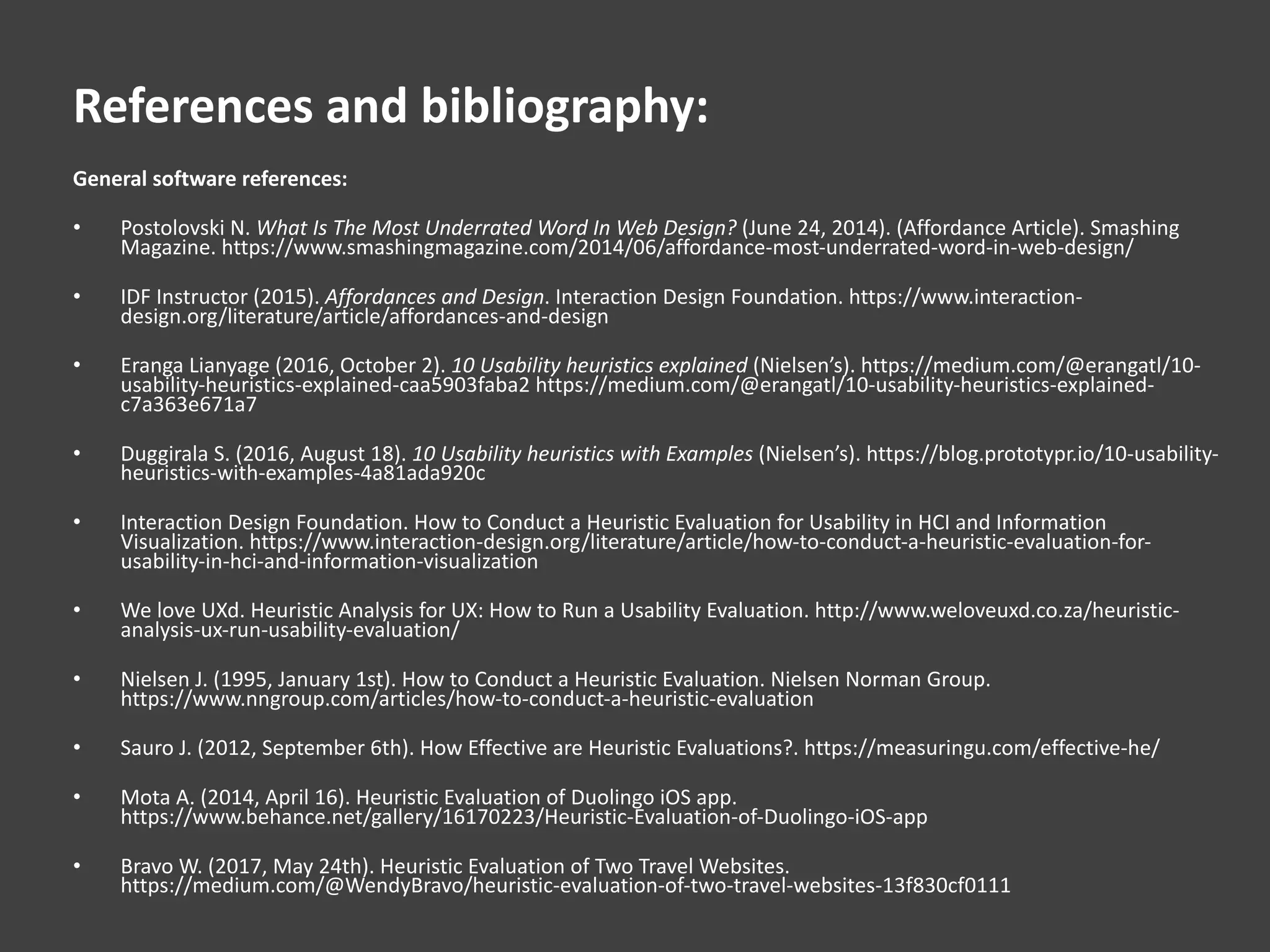 References and bibliography:
General software references:
• Postolovski N. What Is The Most Underrated Word In Web Design? (June 24, 2014). (Affordance Article). Smashing
Magazine. https://www.smashingmagazine.com/2014/06/affordance-most-underrated-word-in-web-design/
• IDF Instructor (2015). Affordances and Design. Interaction Design Foundation. https://www.interaction-
design.org/literature/article/affordances-and-design
• Eranga Lianyage (2016, October 2). 10 Usability heuristics explained (Nielsen’s). https://medium.com/@erangatl/10-
usability-heuristics-explained-caa5903faba2 https://medium.com/@erangatl/10-usability-heuristics-explained-
c7a363e671a7
• Duggirala S. (2016, August 18). 10 Usability heuristics with Examples (Nielsen’s). https://blog.prototypr.io/10-usability-
heuristics-with-examples-4a81ada920c
• Interaction Design Foundation. How to Conduct a Heuristic Evaluation for Usability in HCI and Information
Visualization. https://www.interaction-design.org/literature/article/how-to-conduct-a-heuristic-evaluation-for-
usability-in-hci-and-information-visualization
• We love UXd. Heuristic Analysis for UX: How to Run a Usability Evaluation. http://www.weloveuxd.co.za/heuristic-
analysis-ux-run-usability-evaluation/
• Nielsen J. (1995, January 1st). How to Conduct a Heuristic Evaluation. Nielsen Norman Group.
https://www.nngroup.com/articles/how-to-conduct-a-heuristic-evaluation
• Sauro J. (2012, September 6th). How Effective are Heuristic Evaluations?. https://measuringu.com/effective-he/
• Mota A. (2014, April 16). Heuristic Evaluation of Duolingo iOS app.
https://www.behance.net/gallery/16170223/Heuristic-Evaluation-of-Duolingo-iOS-app
• Bravo W. (2017, May 24th). Heuristic Evaluation of Two Travel Websites.
https://medium.com/@WendyBravo/heuristic-evaluation-of-two-travel-websites-13f830cf0111
 