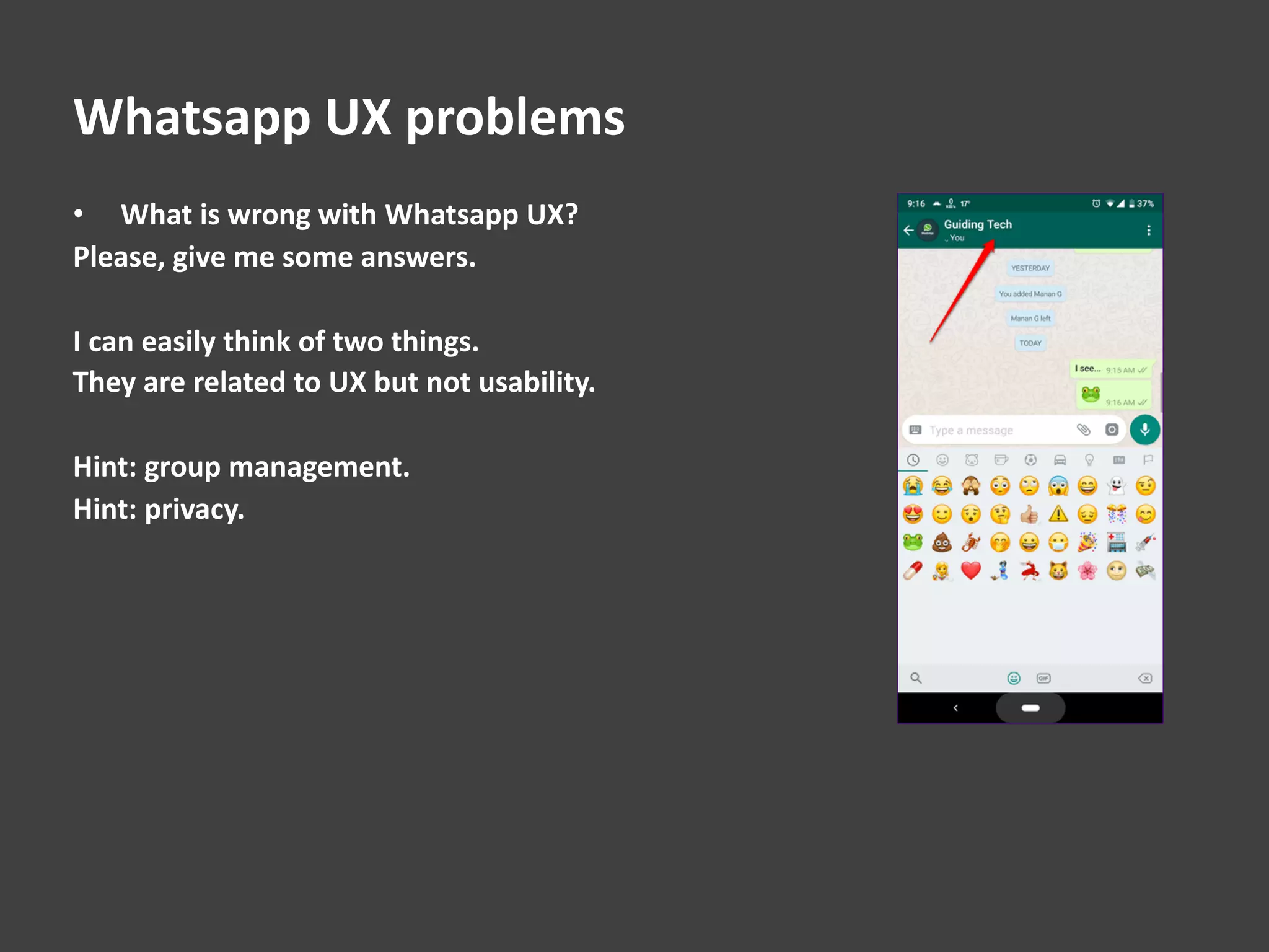 Whatsapp UX problems
• What is wrong with Whatsapp UX?
Please, give me some answers.
I can easily think of two things.
They are related to UX but not usability.
Hint: group management.
Hint: privacy.
 