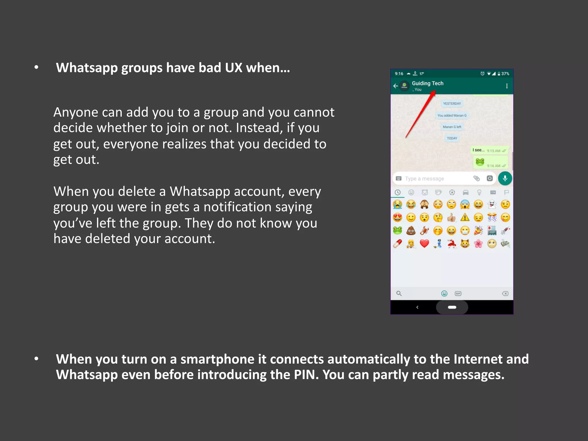 • Whatsapp groups have bad UX when…
• When you turn on a smartphone it connects automatically to the Internet and
Whatsapp even before introducing the PIN. You can partly read messages.
Anyone can add you to a group and you cannot
decide whether to join or not. Instead, if you
get out, everyone realizes that you decided to
get out.
When you delete a Whatsapp account, every
group you were in gets a notification saying
you’ve left the group. They do not know you
have deleted your account.
 