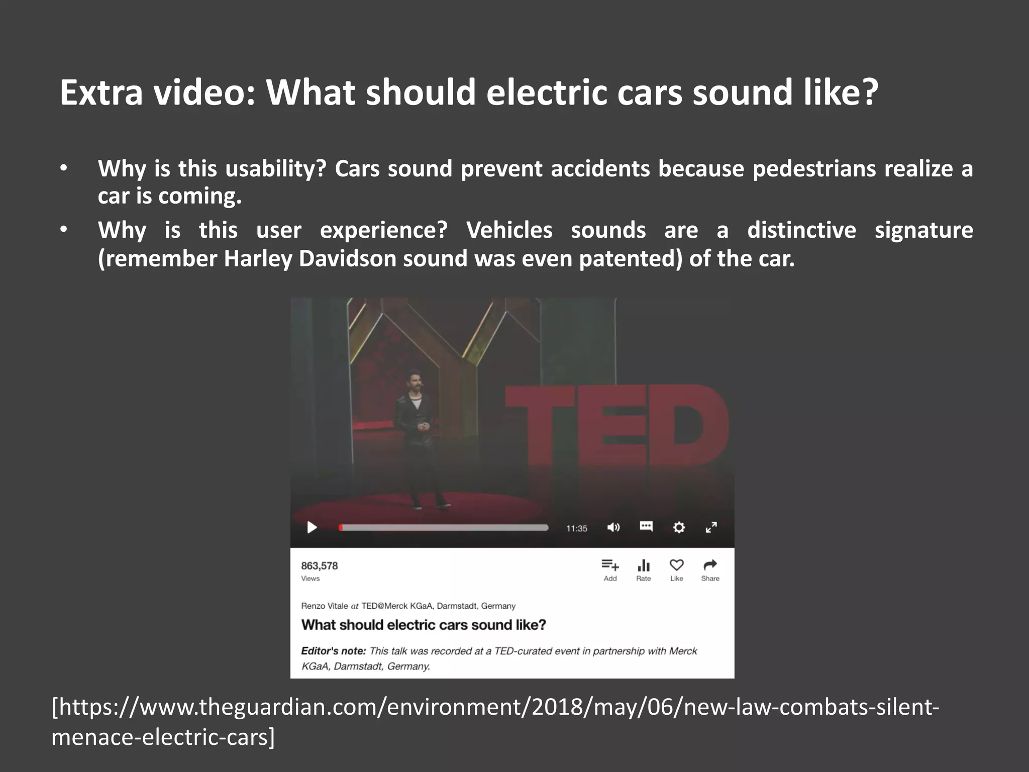 Extra video: What should electric cars sound like?
• Why is this usability? Cars sound prevent accidents because pedestrians realize a
car is coming.
• Why is this user experience? Vehicles sounds are a distinctive signature
(remember Harley Davidson sound was even patented) of the car.
[https://www.theguardian.com/environment/2018/may/06/new-law-combats-silent-
menace-electric-cars]
 