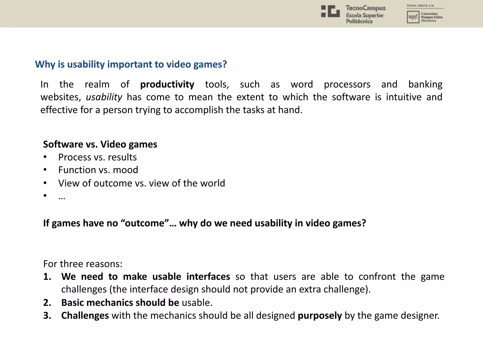Software vs. Video games
• Process vs. results
• Function vs. mood
• View of outcome vs. view of the world
• …
In the realm of productivity tools, such as word processors and banking
websites, usability has come to mean the extent to which the software is intuitive and
effective for a person trying to accomplish the tasks at hand.
If games have no “outcome”… why do we need usability in video games?
For three reasons:
1. We need to make usable interfaces so that users are able to confront the game
challenges (the interface design should not provide an extra challenge).
2. Basic mechanics should be usable.
3. Challenges with the mechanics should be all designed purposely by the game designer.
Why is usability important to video games?
 