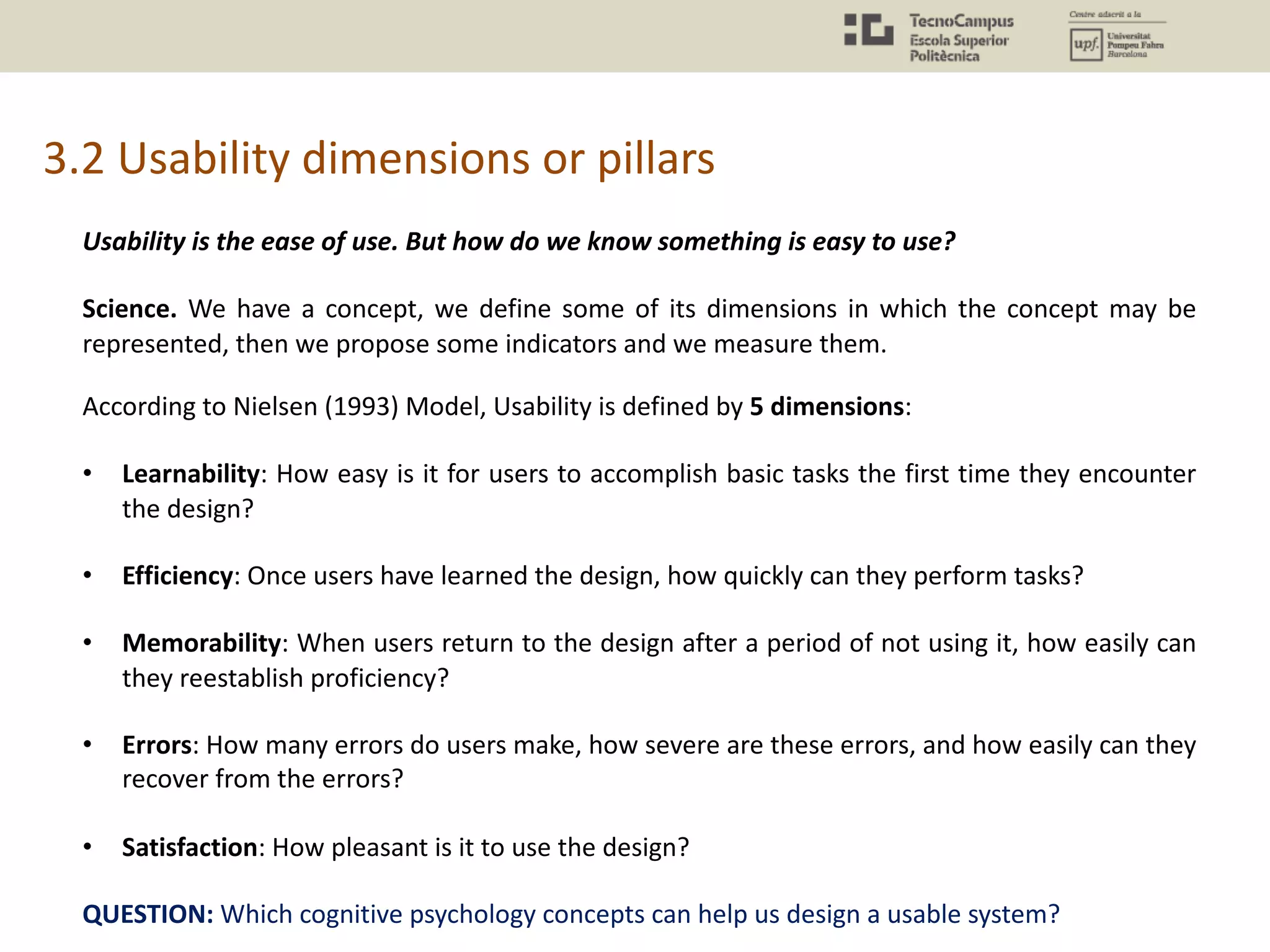 3.2 Usability dimensions or pillars
Usability is the ease of use. But how do we know something is easy to use?
Science. We have a concept, we define some of its dimensions in which the concept may be
represented, then we propose some indicators and we measure them.
According to Nielsen (1993) Model, Usability is defined by 5 dimensions:
• Learnability: How easy is it for users to accomplish basic tasks the first time they encounter
the design?
• Efficiency: Once users have learned the design, how quickly can they perform tasks?
• Memorability: When users return to the design after a period of not using it, how easily can
they reestablish proficiency?
• Errors: How many errors do users make, how severe are these errors, and how easily can they
recover from the errors?
• Satisfaction: How pleasant is it to use the design?
QUESTION: Which cognitive psychology concepts can help us design a usable system?
 