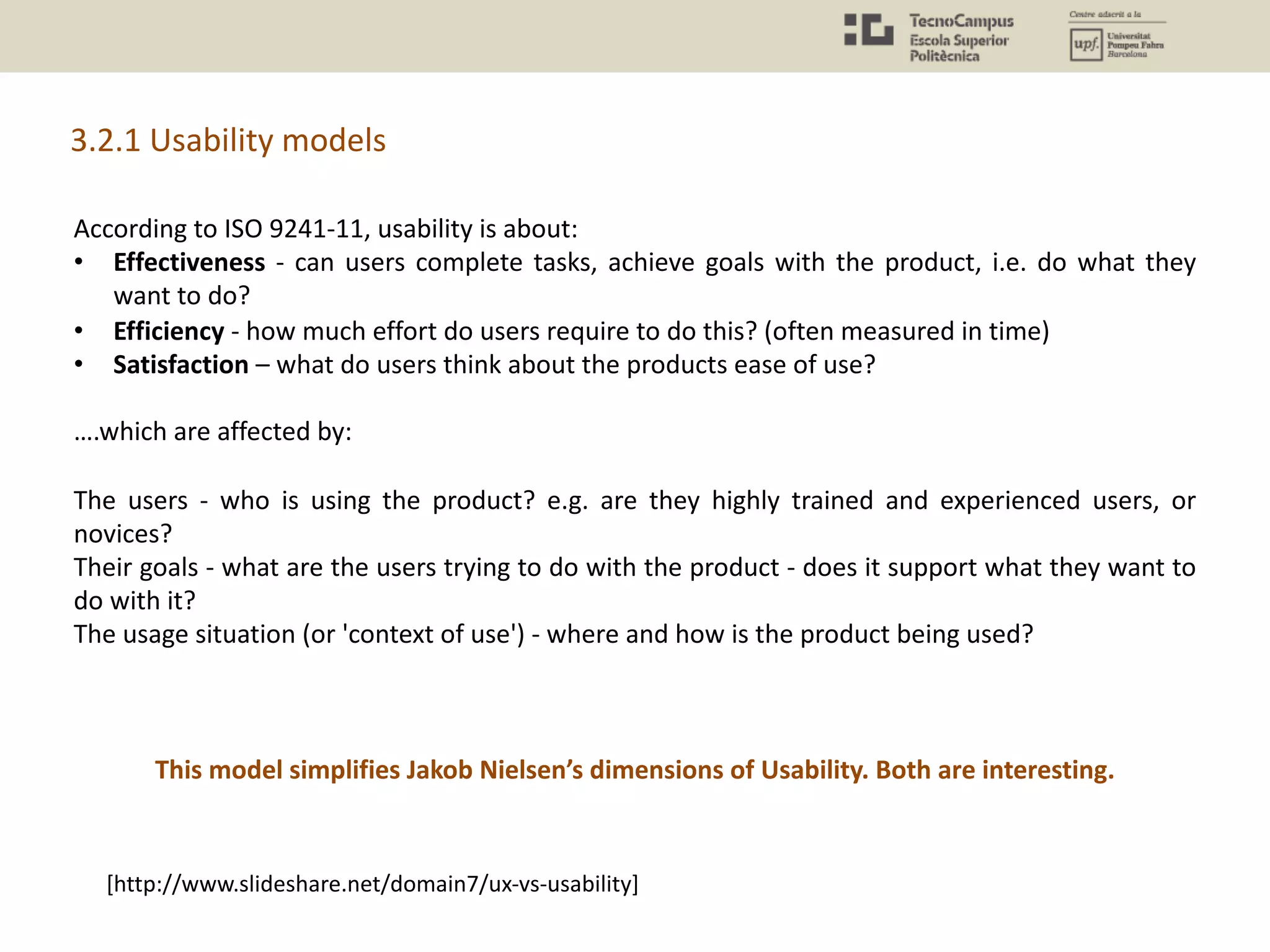 [http://www.slideshare.net/domain7/ux-vs-usability]
According to ISO 9241-11, usability is about:
• Effectiveness - can users complete tasks, achieve goals with the product, i.e. do what they
want to do?
• Efficiency - how much effort do users require to do this? (often measured in time)
• Satisfaction – what do users think about the products ease of use?
….which are affected by:
The users - who is using the product? e.g. are they highly trained and experienced users, or
novices?
Their goals - what are the users trying to do with the product - does it support what they want to
do with it?
The usage situation (or 'context of use') - where and how is the product being used?
This model simplifies Jakob Nielsen’s dimensions of Usability. Both are interesting.
3.2.1 Usability models
 