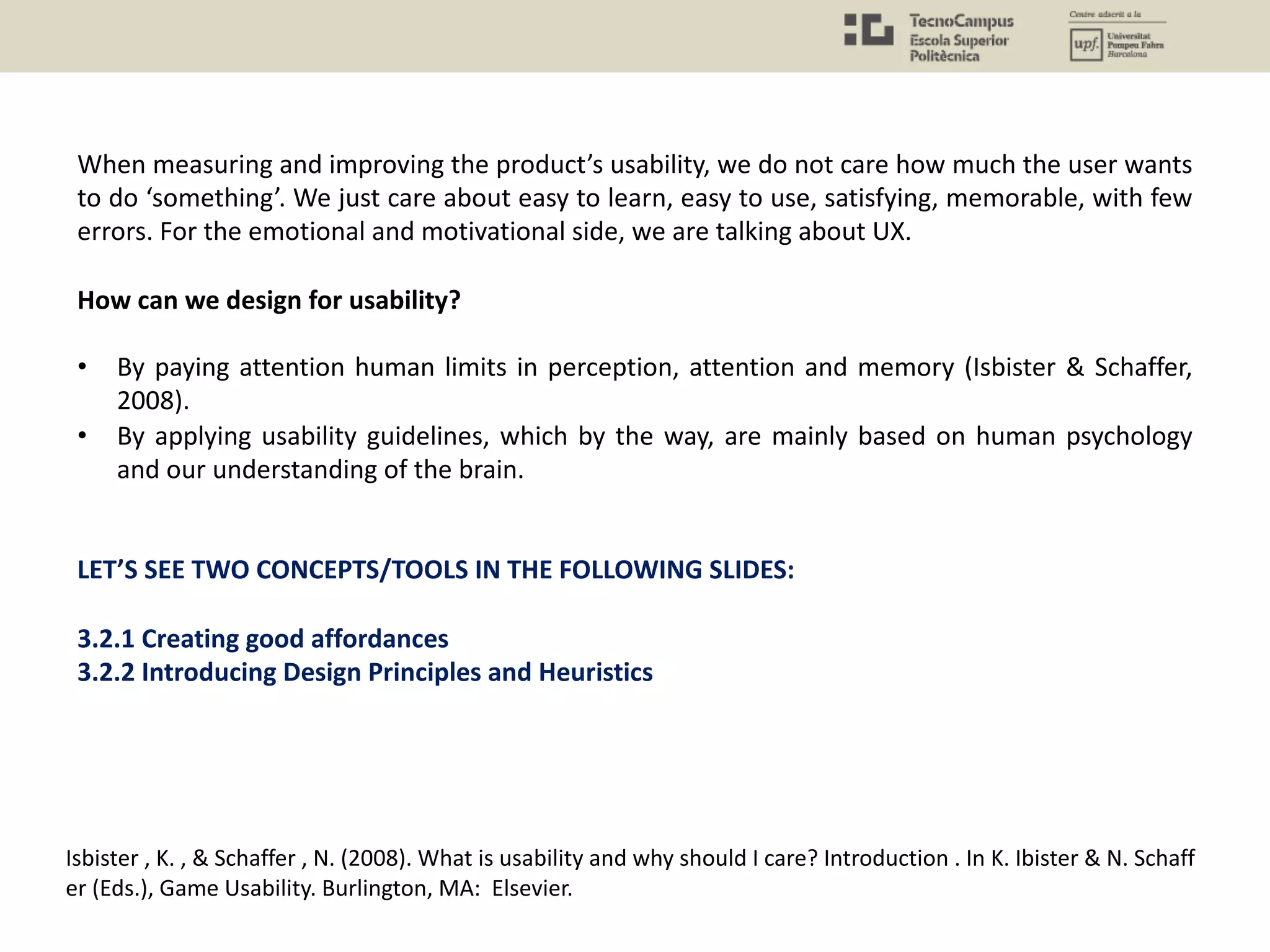 When measuring and improving the product’s usability, we do not care how much the user wants
to do ‘something’. We just care about easy to learn, easy to use, satisfying, memorable, with few
errors. For the emotional and motivational side, we are talking about UX.
How can we design for usability?
• By paying attention human limits in perception, attention and memory (Isbister & Schaffer,
2008).
• By applying usability guidelines, which by the way, are mainly based on human psychology
and our understanding of the brain.
LET’S SEE TWO CONCEPTS/TOOLS IN THE FOLLOWING SLIDES:
3.2.1 Creating good affordances
3.2.2 Introducing Design Principles and Heuristics
Isbister , K. , & Schaffer , N. (2008). What is usability and why should I care? Introduction . In K. Ibister & N. Schaff
er (Eds.), Game Usability. Burlington, MA: Elsevier.
 
