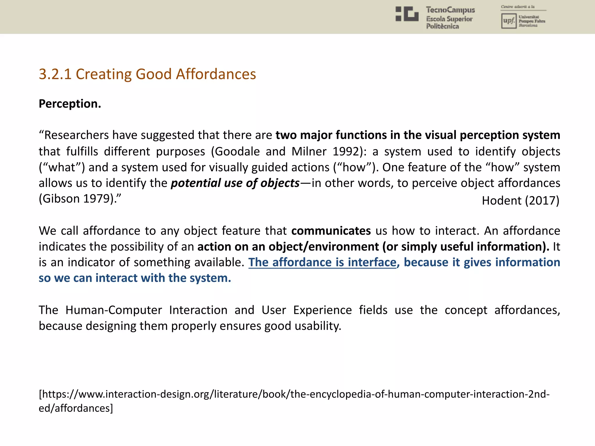 Perception.
“Researchers have suggested that there are two major functions in the visual perception system
that fulfills different purposes (Goodale and Milner 1992): a system used to identify objects
(“what”) and a system used for visually guided actions (“how”). One feature of the “how” system
allows us to identify the potential use of objects—in other words, to perceive object affordances
(Gibson 1979).”
We call affordance to any object feature that communicates us how to interact. An affordance
indicates the possibility of an action on an object/environment (or simply useful information). It
is an indicator of something available. The affordance is interface, because it gives information
so we can interact with the system.
The Human-Computer Interaction and User Experience fields use the concept affordances,
because designing them properly ensures good usability.
Hodent (2017)
[https://www.interaction-design.org/literature/book/the-encyclopedia-of-human-computer-interaction-2nd-
ed/affordances]
3.2.1 Creating Good Affordances
 