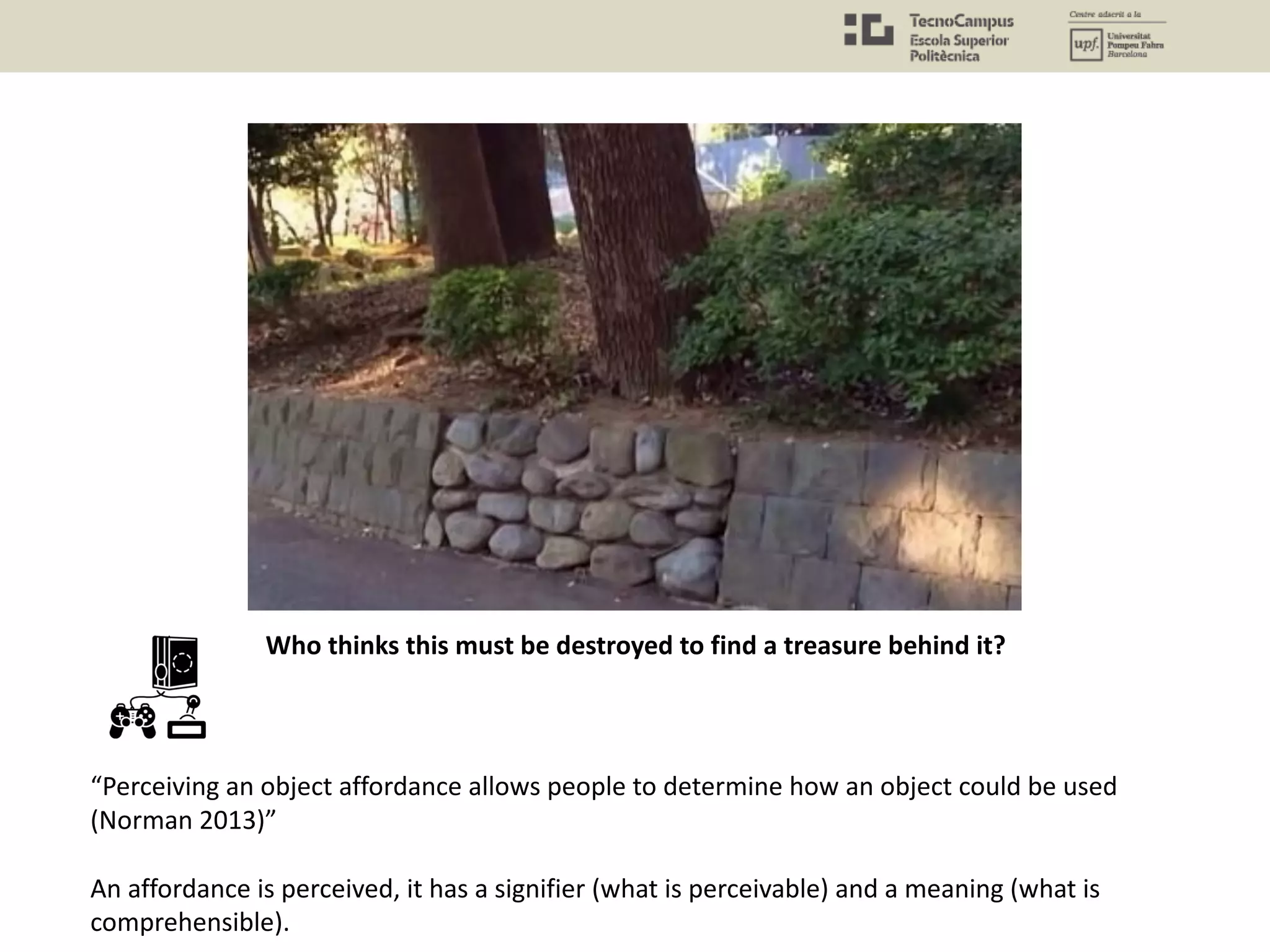 Who thinks this must be destroyed to find a treasure behind it?
“Perceiving an object affordance allows people to determine how an object could be used
(Norman 2013)”
An affordance is perceived, it has a signifier (what is perceivable) and a meaning (what is
comprehensible).
 