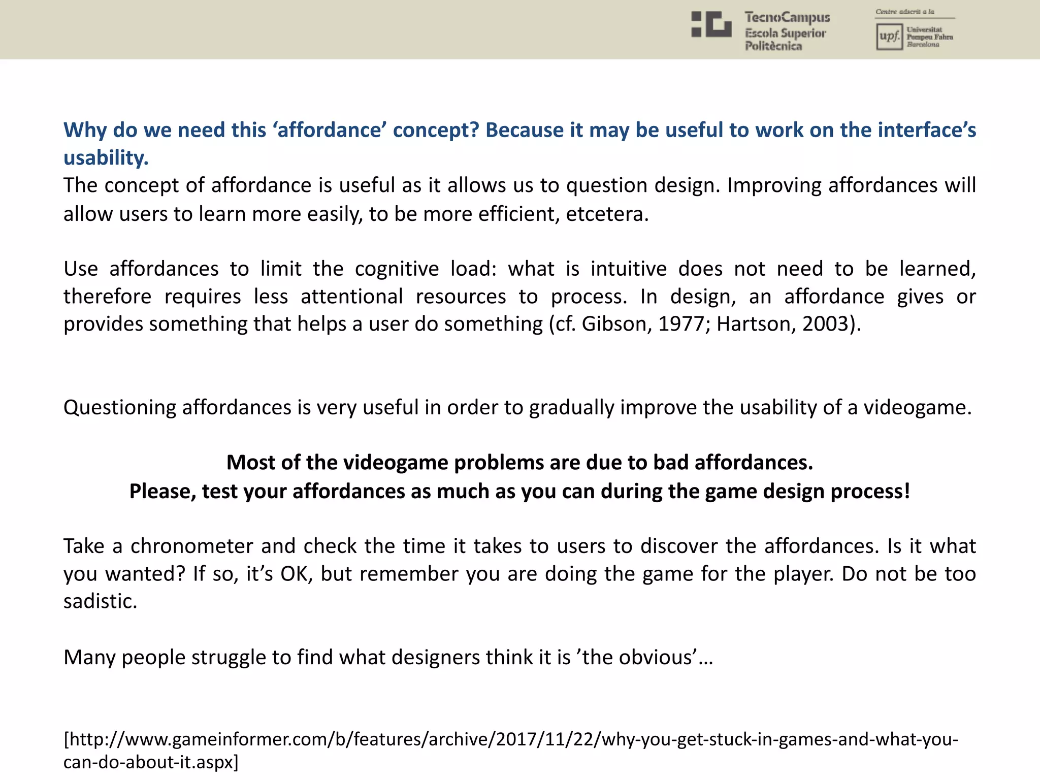 Why do we need this ‘affordance’ concept? Because it may be useful to work on the interface’s
usability.
The concept of affordance is useful as it allows us to question design. Improving affordances will
allow users to learn more easily, to be more efficient, etcetera.
Use affordances to limit the cognitive load: what is intuitive does not need to be learned,
therefore requires less attentional resources to process. In design, an affordance gives or
provides something that helps a user do something (cf. Gibson, 1977; Hartson, 2003).
Questioning affordances is very useful in order to gradually improve the usability of a videogame.
Most of the videogame problems are due to bad affordances.
Please, test your affordances as much as you can during the game design process!
Take a chronometer and check the time it takes to users to discover the affordances. Is it what
you wanted? If so, it’s OK, but remember you are doing the game for the player. Do not be too
sadistic.
Many people struggle to find what designers think it is ’the obvious’…
[http://www.gameinformer.com/b/features/archive/2017/11/22/why-you-get-stuck-in-games-and-what-you-
can-do-about-it.aspx]
 