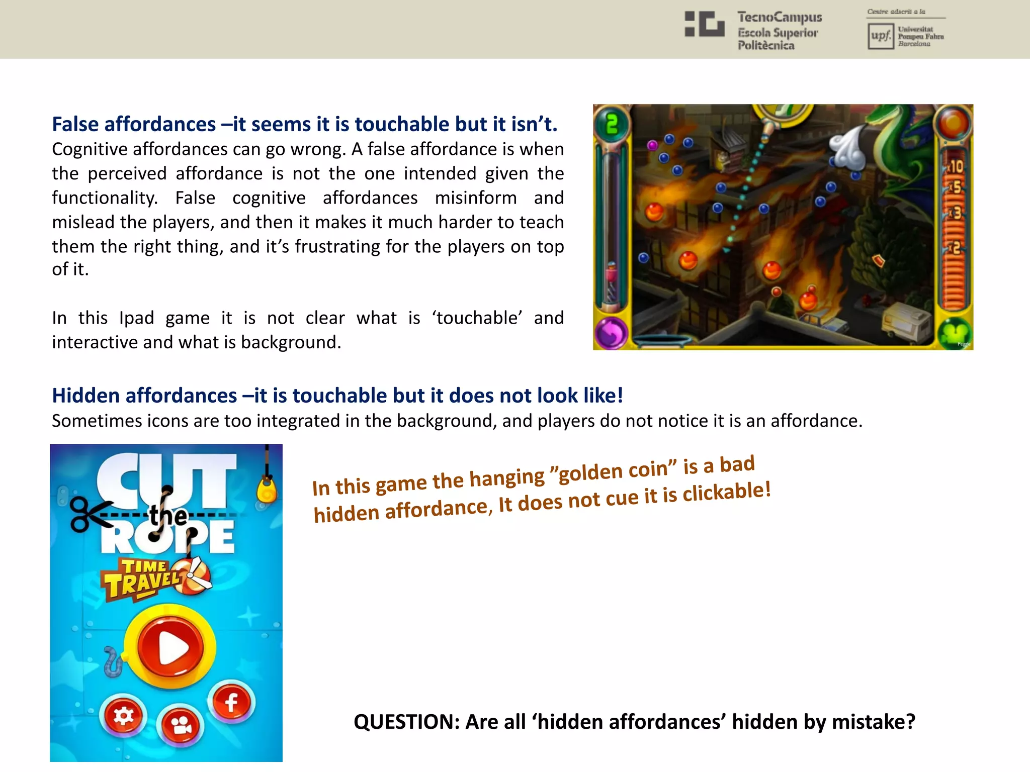 False affordances –it seems it is touchable but it isn’t.
Cognitive affordances can go wrong. A false affordance is when
the perceived affordance is not the one intended given the
functionality. False cognitive affordances misinform and
mislead the players, and then it makes it much harder to teach
them the right thing, and it’s frustrating for the players on top
of it.
In this Ipad game it is not clear what is ‘touchable’ and
interactive and what is background.
Hidden affordances –it is touchable but it does not look like!
Sometimes icons are too integrated in the background, and players do not notice it is an affordance.
In this game the hanging ”golden coin” is a bad
hidden affordance, It does not cue it is clickable!
QUESTION: Are all ‘hidden affordances’ hidden by mistake?
 
