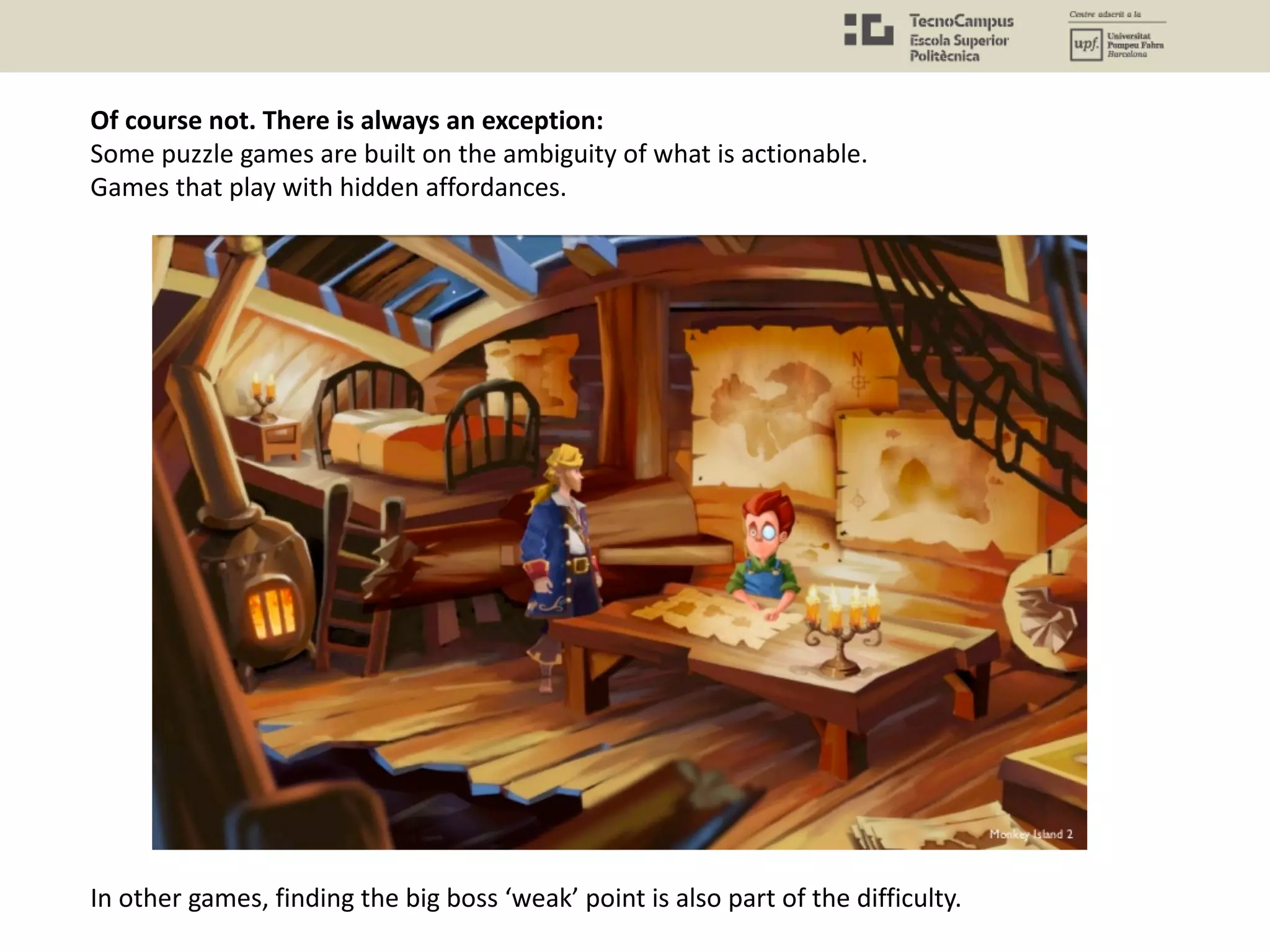 Of course not. There is always an exception:
Some puzzle games are built on the ambiguity of what is actionable.
Games that play with hidden affordances.
In other games, finding the big boss ‘weak’ point is also part of the difficulty.
 
