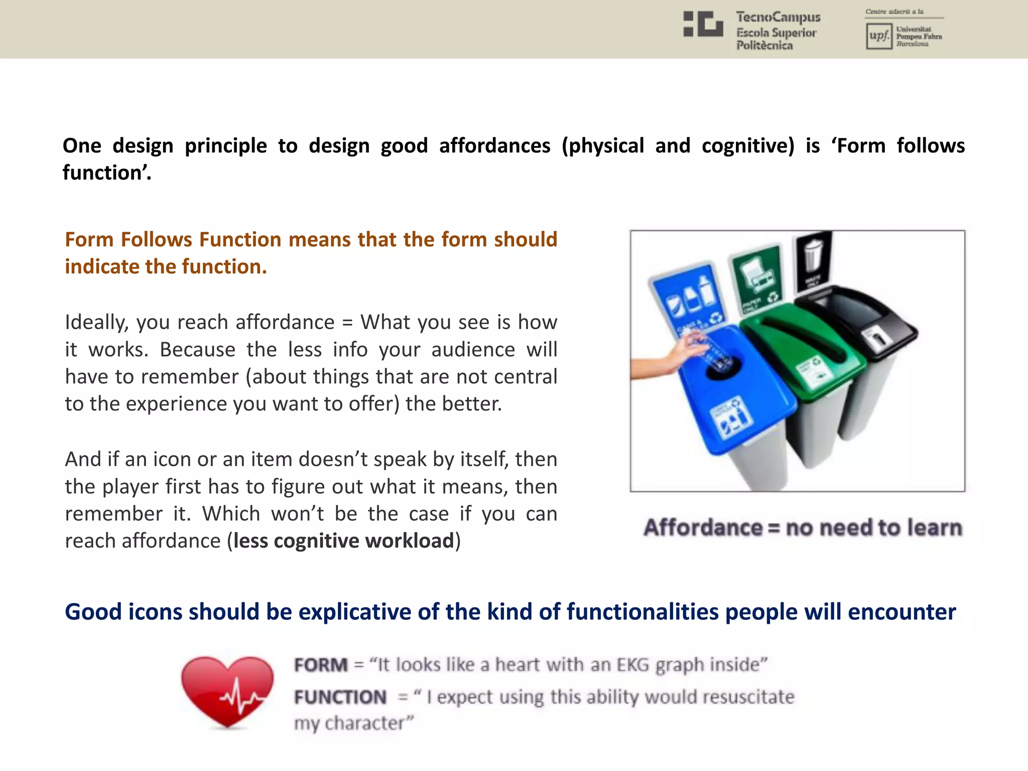 One design principle to design good affordances (physical and cognitive) is ‘Form follows
function’.
Form Follows Function means that the form should
indicate the function.
Ideally, you reach affordance = What you see is how
it works. Because the less info your audience will
have to remember (about things that are not central
to the experience you want to offer) the better.
And if an icon or an item doesn’t speak by itself, then
the player first has to figure out what it means, then
remember it. Which won’t be the case if you can
reach affordance (less cognitive workload)
Good icons should be explicative of the kind of functionalities people will encounter
 