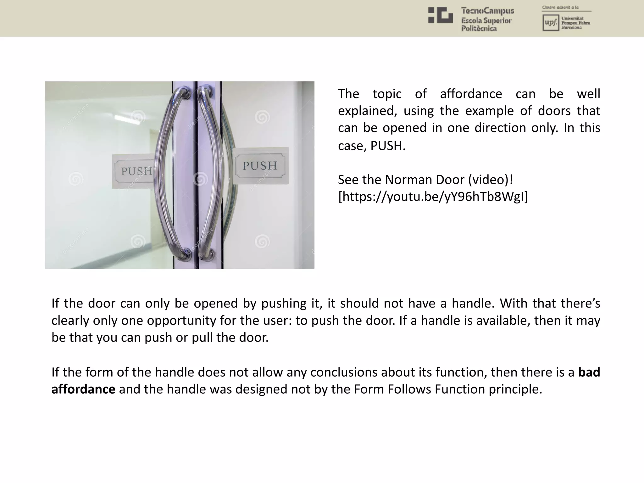 If the door can only be opened by pushing it, it should not have a handle. With that there’s
clearly only one opportunity for the user: to push the door. If a handle is available, then it may
be that you can push or pull the door.
If the form of the handle does not allow any conclusions about its function, then there is a bad
affordance and the handle was designed not by the Form Follows Function principle.
The topic of affordance can be well
explained, using the example of doors that
can be opened in one direction only. In this
case, PUSH.
See the Norman Door (video)!
[https://youtu.be/yY96hTb8WgI]
 