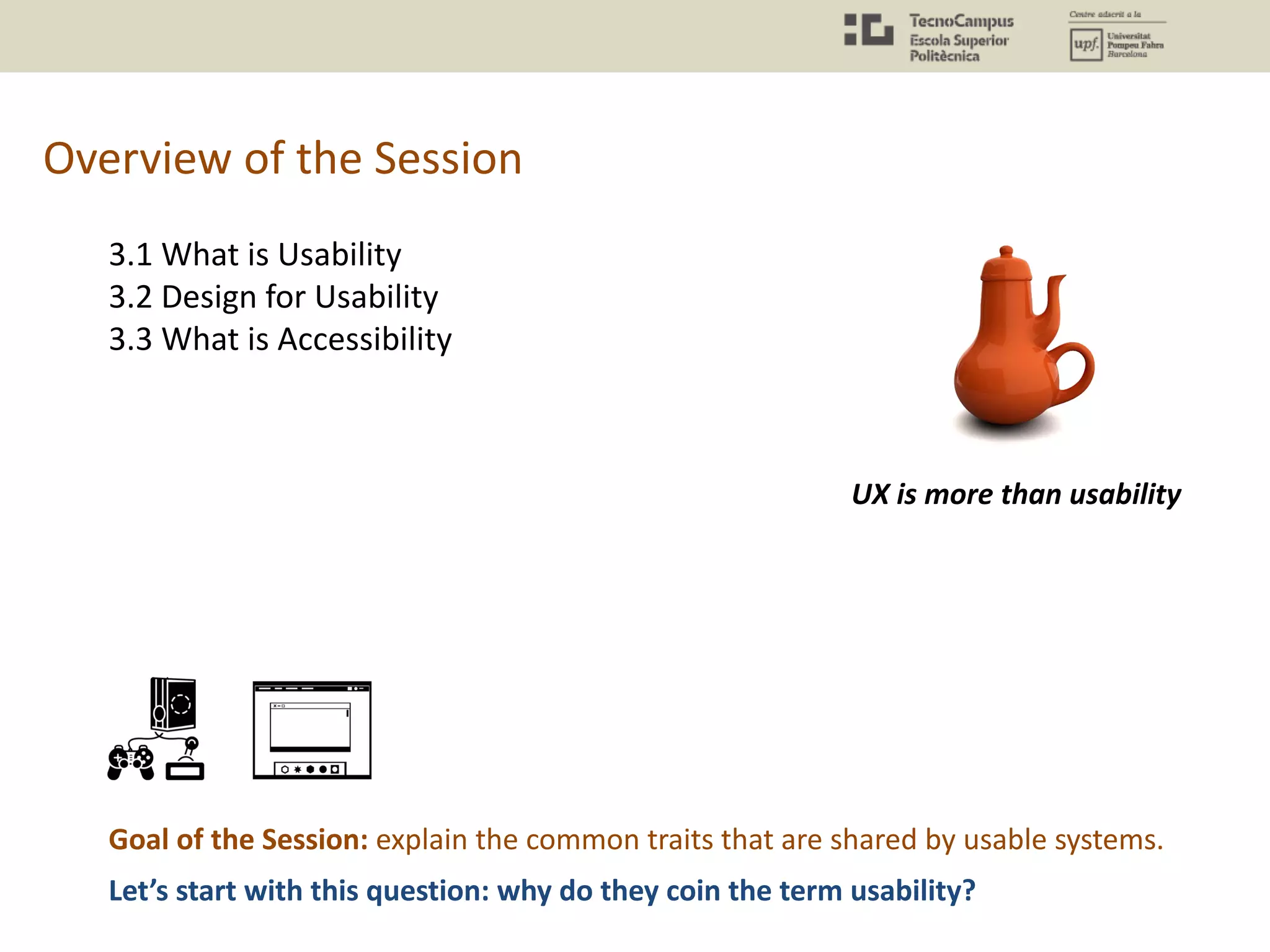 Overview of the Session
3.1 What is Usability
3.2 Design for Usability
3.3 What is Accessibility
Goal of the Session: explain the common traits that are shared by usable systems.
UX is more than usability
Let’s start with this question: why do they coin the term usability?
 