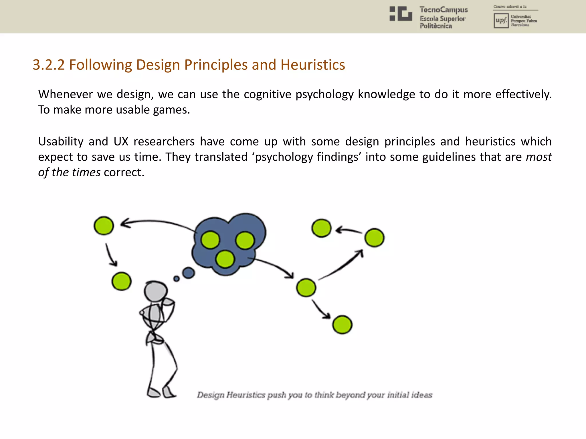 Whenever we design, we can use the cognitive psychology knowledge to do it more effectively.
To make more usable games.
Usability and UX researchers have come up with some design principles and heuristics which
expect to save us time. They translated ‘psychology findings’ into some guidelines that are most
of the times correct.
3.2.2 Following Design Principles and Heuristics
 