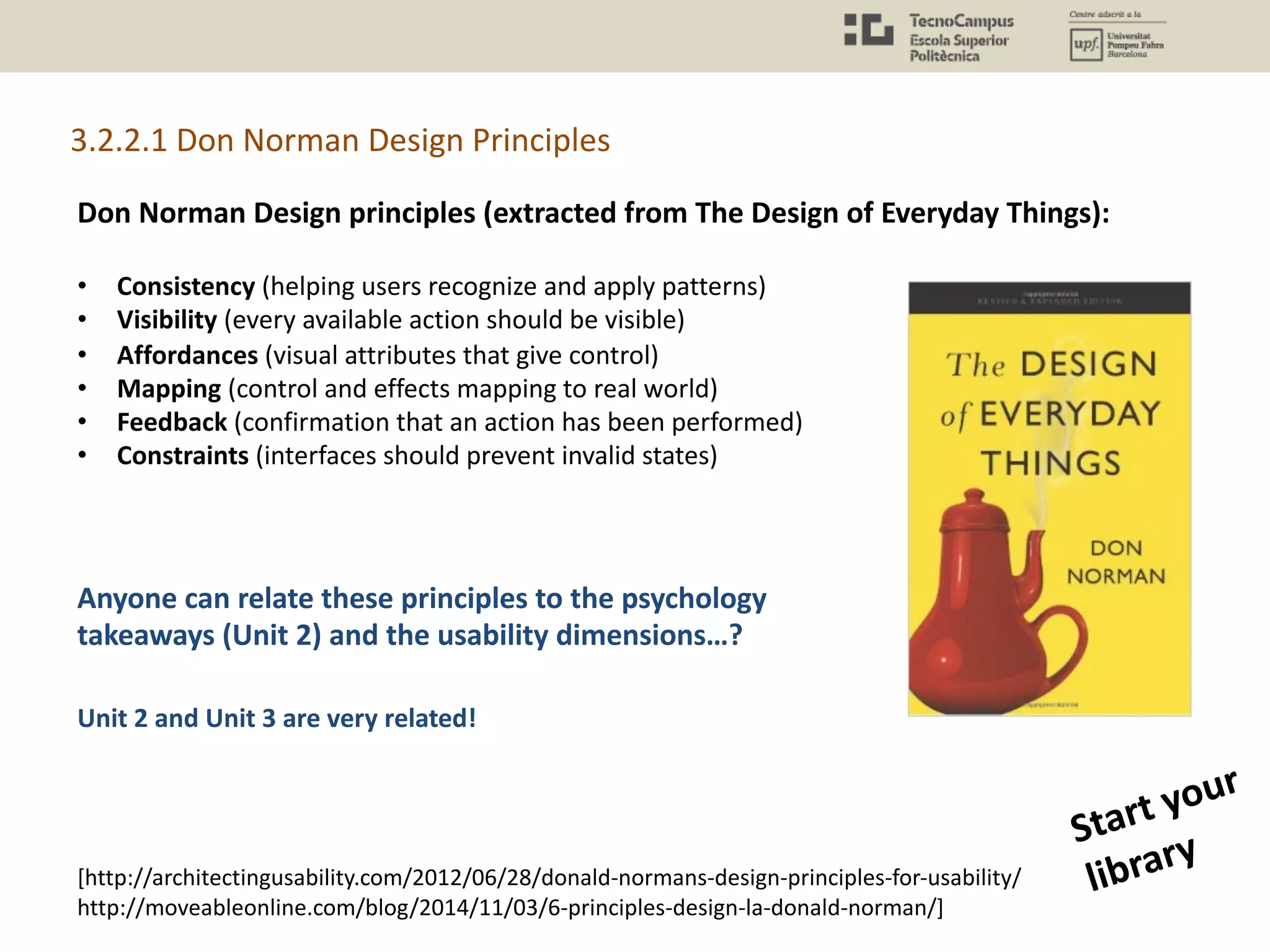 Don Norman Design principles (extracted from The Design of Everyday Things):
• Consistency (helping users recognize and apply patterns)
• Visibility (every available action should be visible)
• Affordances (visual attributes that give control)
• Mapping (control and effects mapping to real world)
• Feedback (confirmation that an action has been performed)
• Constraints (interfaces should prevent invalid states)
Unit 2 and Unit 3 are very related!
3.2.2.1 Don Norman Design Principles
Start your
library
[http://architectingusability.com/2012/06/28/donald-normans-design-principles-for-usability/
http://moveableonline.com/blog/2014/11/03/6-principles-design-la-donald-norman/]
Anyone can relate these principles to the psychology
takeaways (Unit 2) and the usability dimensions…?
 