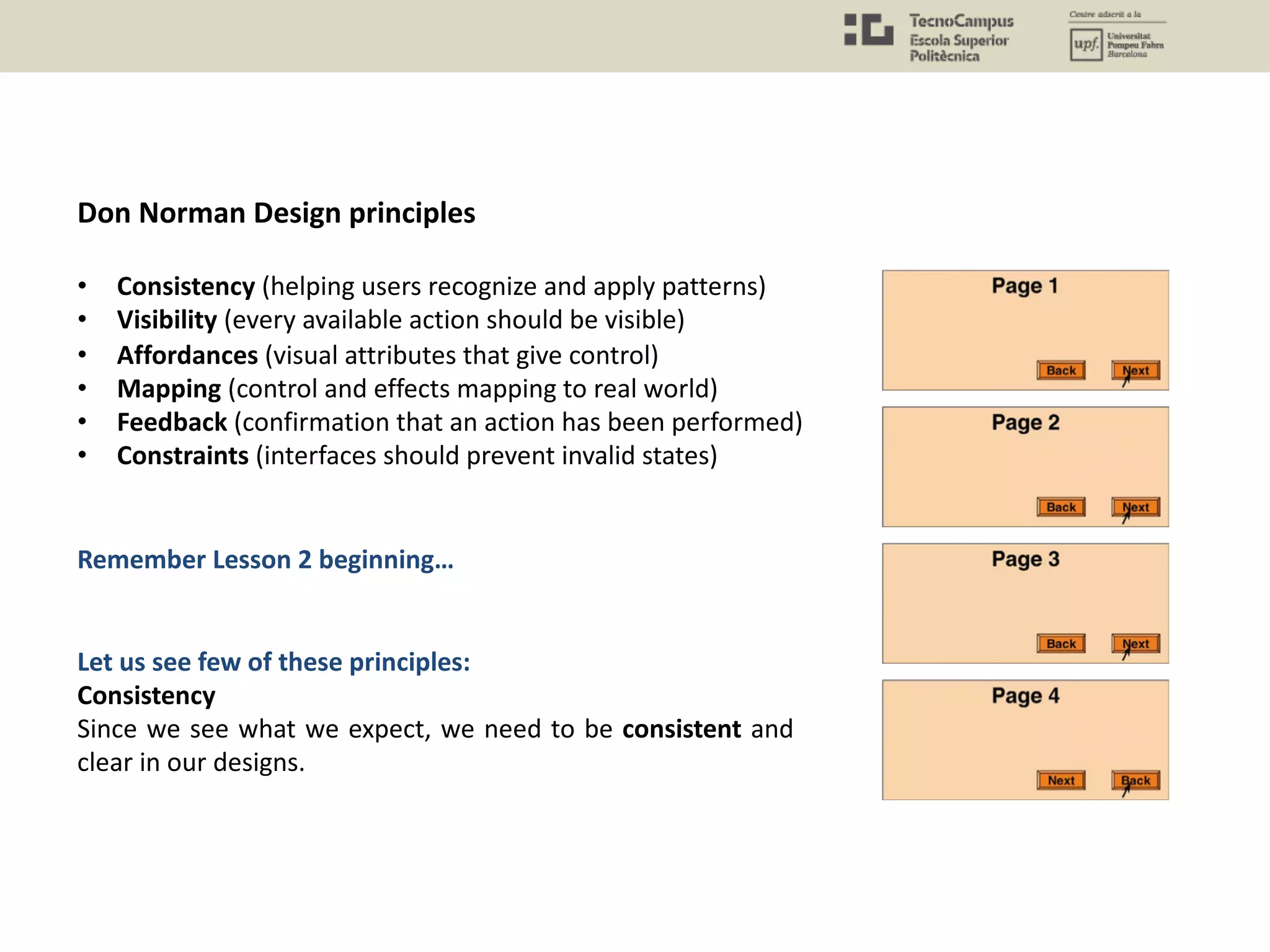 Don Norman Design principles
• Consistency (helping users recognize and apply patterns)
• Visibility (every available action should be visible)
• Affordances (visual attributes that give control)
• Mapping (control and effects mapping to real world)
• Feedback (confirmation that an action has been performed)
• Constraints (interfaces should prevent invalid states)
Remember Lesson 2 beginning…
Let us see few of these principles:
Consistency
Since we see what we expect, we need to be consistent and
clear in our designs.
 