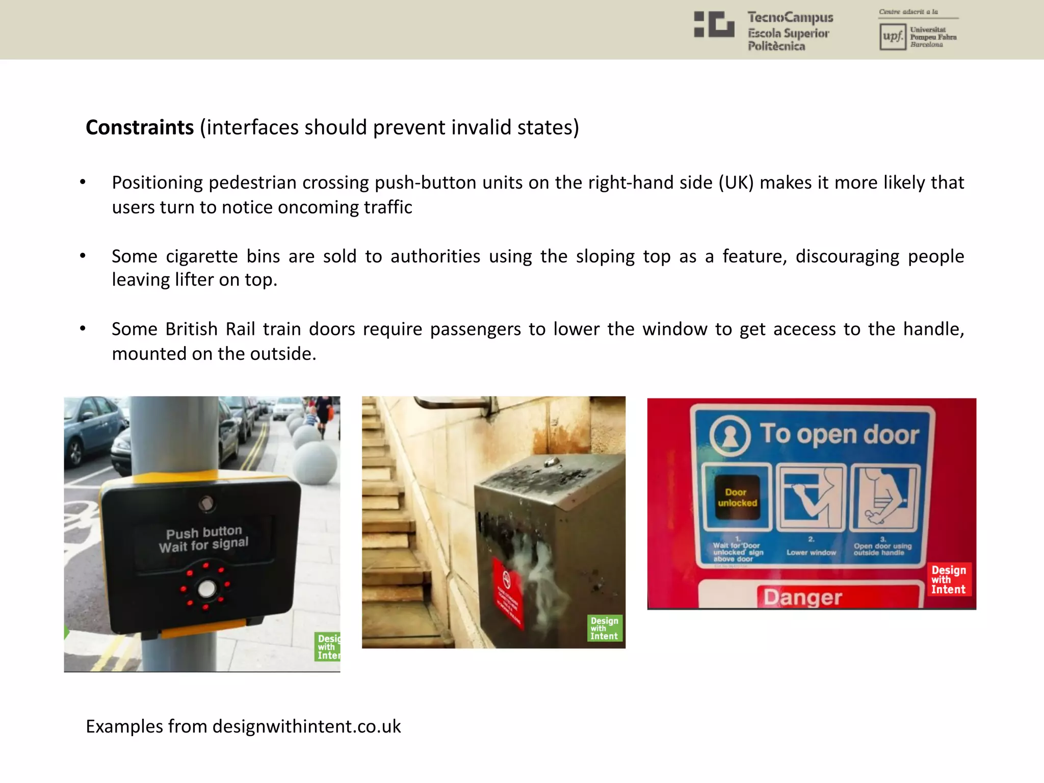 • Positioning pedestrian crossing push-button units on the right-hand side (UK) makes it more likely that
users turn to notice oncoming traffic
• Some cigarette bins are sold to authorities using the sloping top as a feature, discouraging people
leaving lifter on top.
• Some British Rail train doors require passengers to lower the window to get acecess to the handle,
mounted on the outside.
Constraints (interfaces should prevent invalid states)
Examples from designwithintent.co.uk
 