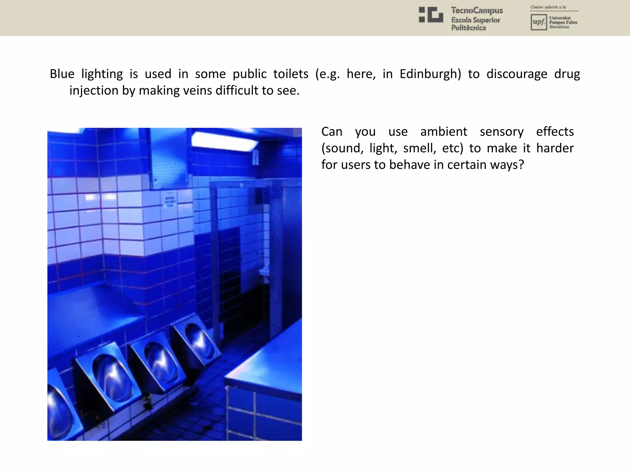 Blue lighting is used in some public toilets (e.g. here, in Edinburgh) to discourage drug
injection by making veins difficult to see.
Can you use ambient sensory effects
(sound, light, smell, etc) to make it harder
for users to behave in certain ways?
 